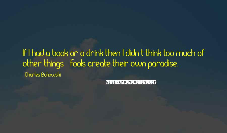 Charles Bukowski Quotes: If I had a book or a drink then I didn't think too much of other things - fools create their own paradise.