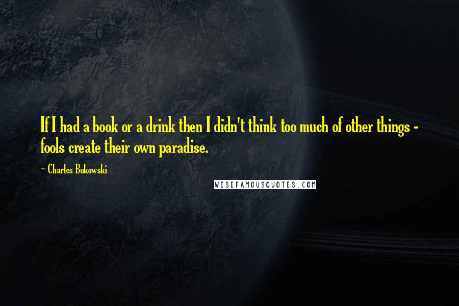 Charles Bukowski Quotes: If I had a book or a drink then I didn't think too much of other things - fools create their own paradise.