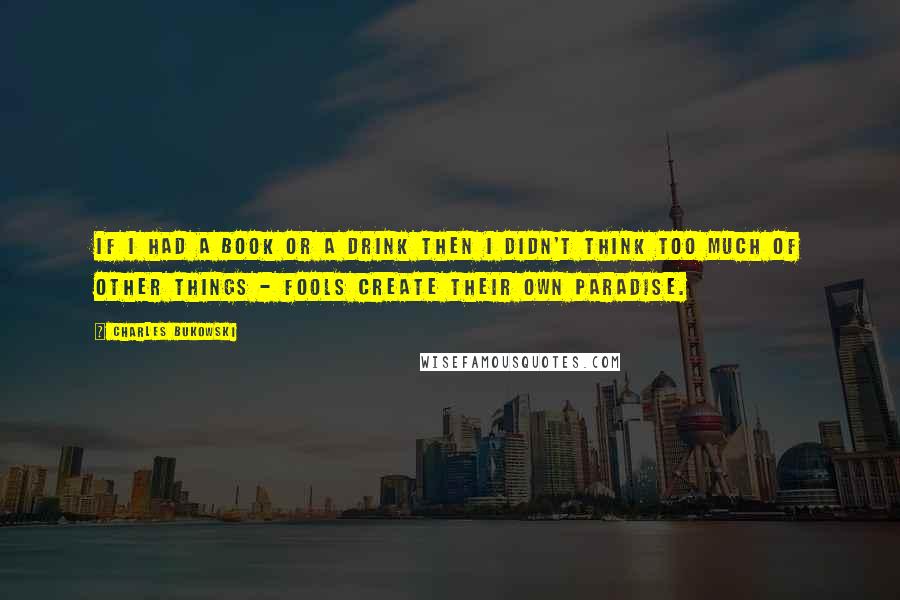 Charles Bukowski Quotes: If I had a book or a drink then I didn't think too much of other things - fools create their own paradise.