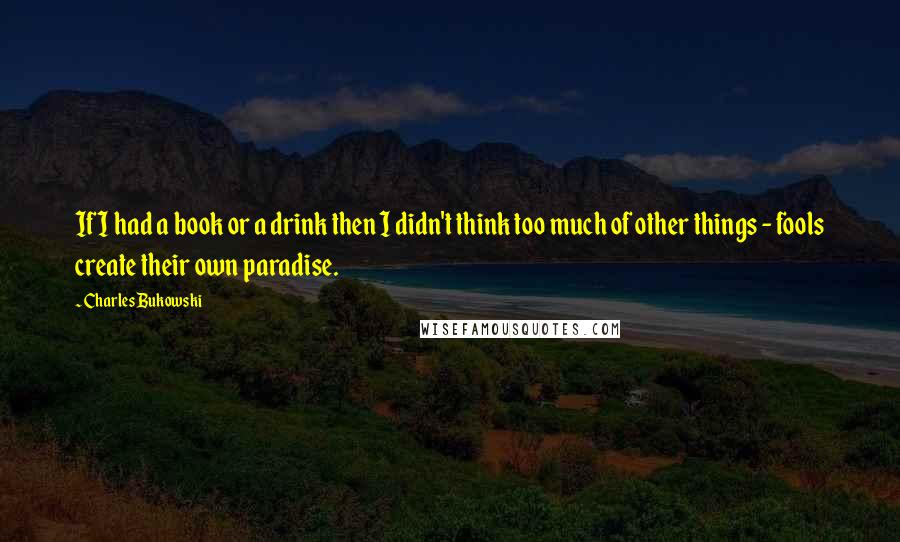 Charles Bukowski Quotes: If I had a book or a drink then I didn't think too much of other things - fools create their own paradise.