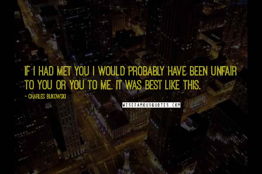 Charles Bukowski Quotes: If I had met you I would probably have been unfair to you or you to me. it was best like this.