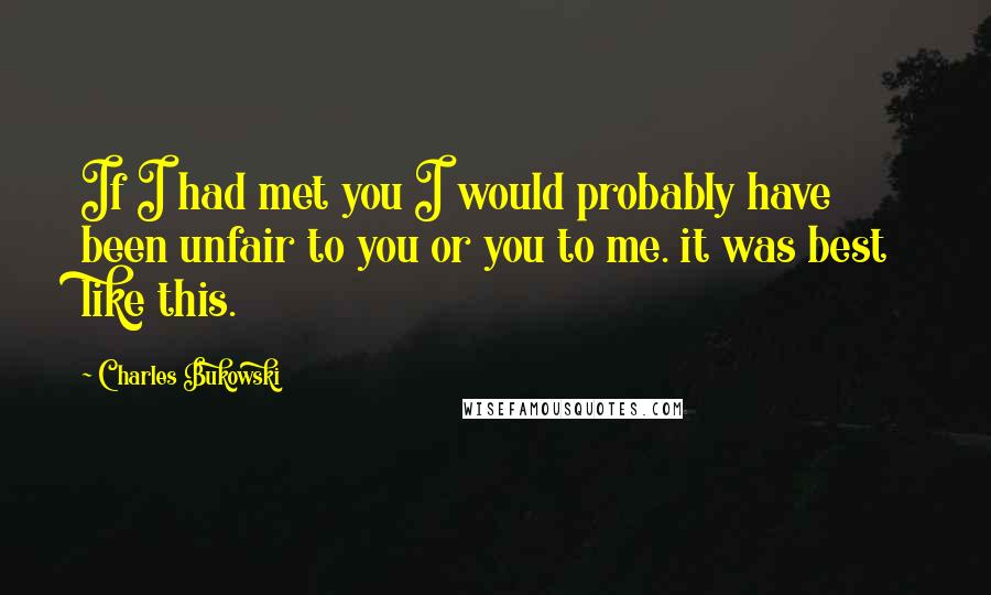 Charles Bukowski Quotes: If I had met you I would probably have been unfair to you or you to me. it was best like this.