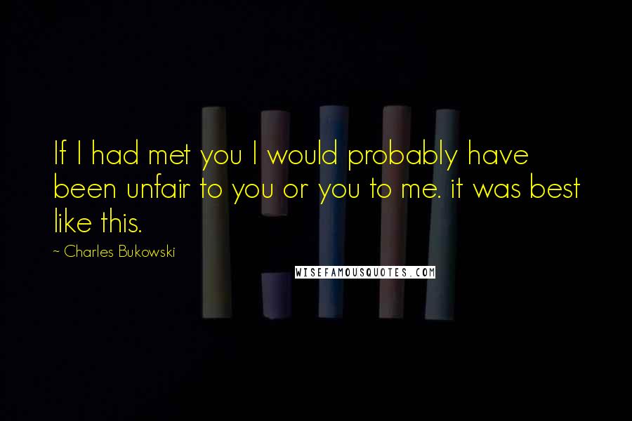 Charles Bukowski Quotes: If I had met you I would probably have been unfair to you or you to me. it was best like this.