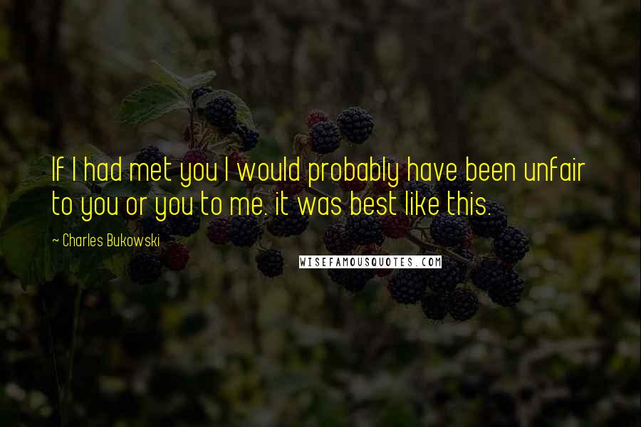 Charles Bukowski Quotes: If I had met you I would probably have been unfair to you or you to me. it was best like this.