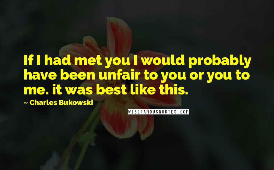 Charles Bukowski Quotes: If I had met you I would probably have been unfair to you or you to me. it was best like this.