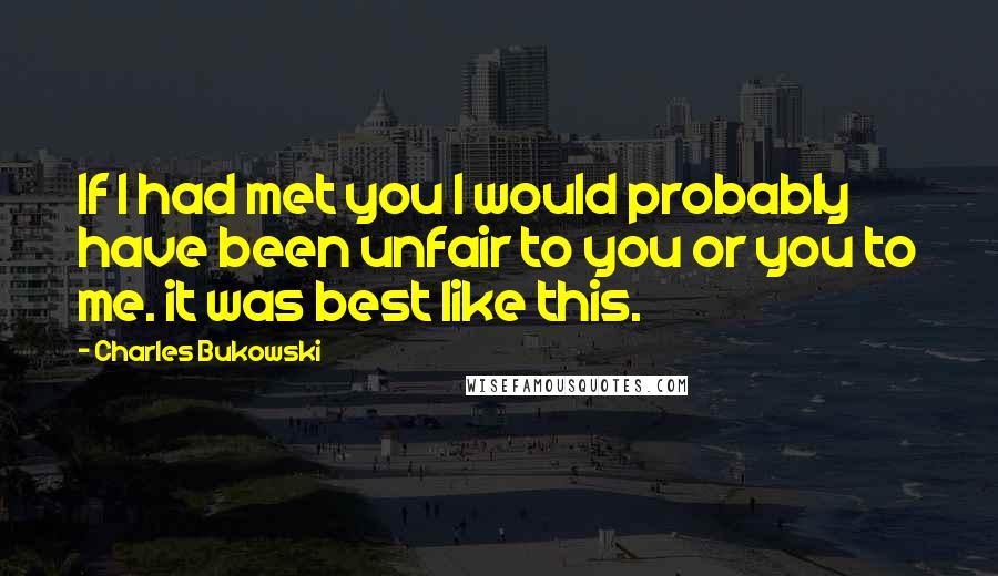 Charles Bukowski Quotes: If I had met you I would probably have been unfair to you or you to me. it was best like this.