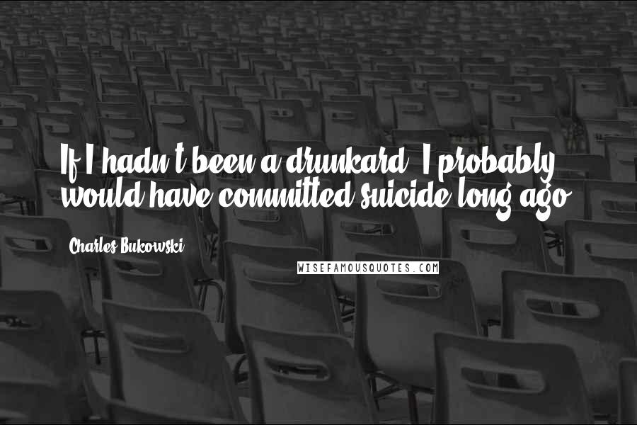 Charles Bukowski Quotes: If I hadn't been a drunkard, I probably would have committed suicide long ago.