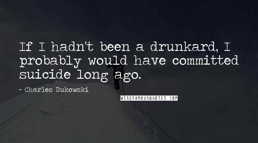 Charles Bukowski Quotes: If I hadn't been a drunkard, I probably would have committed suicide long ago.