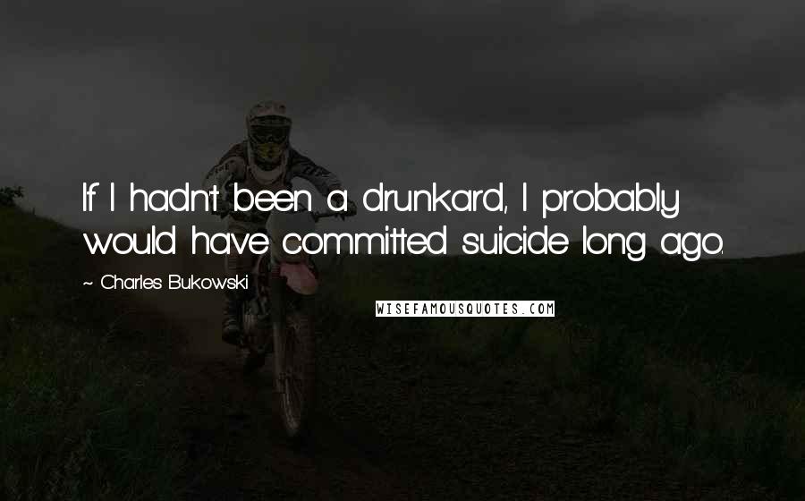 Charles Bukowski Quotes: If I hadn't been a drunkard, I probably would have committed suicide long ago.