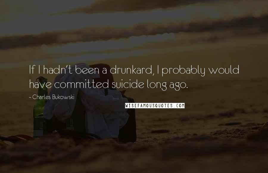 Charles Bukowski Quotes: If I hadn't been a drunkard, I probably would have committed suicide long ago.