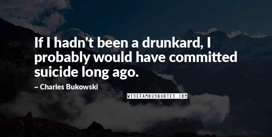 Charles Bukowski Quotes: If I hadn't been a drunkard, I probably would have committed suicide long ago.