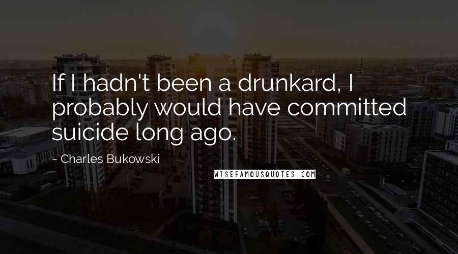 Charles Bukowski Quotes: If I hadn't been a drunkard, I probably would have committed suicide long ago.