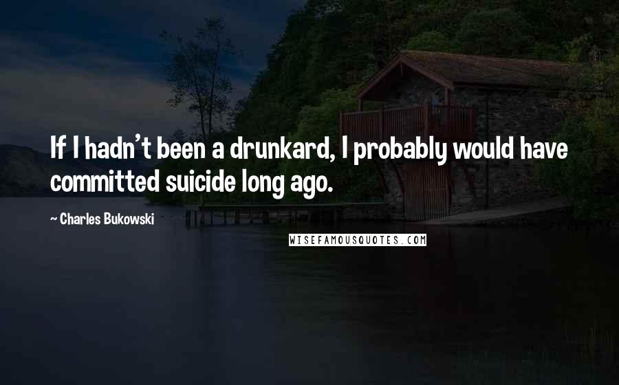 Charles Bukowski Quotes: If I hadn't been a drunkard, I probably would have committed suicide long ago.