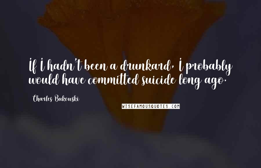 Charles Bukowski Quotes: If I hadn't been a drunkard, I probably would have committed suicide long ago.