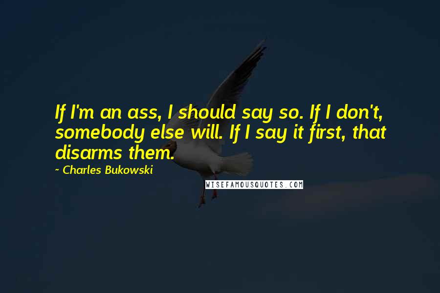 Charles Bukowski Quotes: If I'm an ass, I should say so. If I don't, somebody else will. If I say it first, that disarms them.
