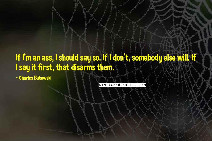 Charles Bukowski Quotes: If I'm an ass, I should say so. If I don't, somebody else will. If I say it first, that disarms them.