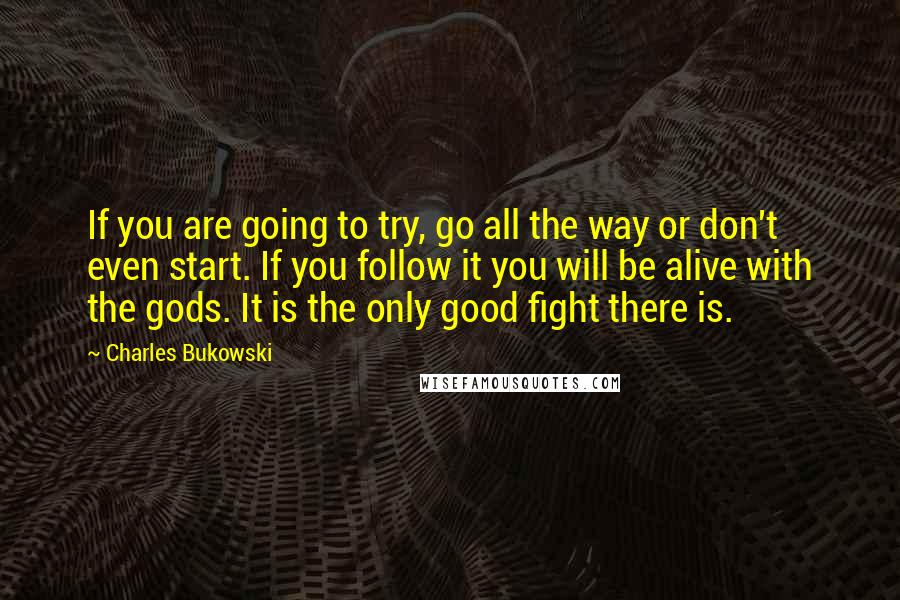 Charles Bukowski Quotes: If you are going to try, go all the way or don't even start. If you follow it you will be alive with the gods. It is the only good fight there is.