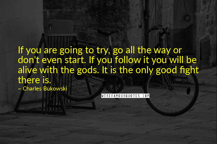 Charles Bukowski Quotes: If you are going to try, go all the way or don't even start. If you follow it you will be alive with the gods. It is the only good fight there is.