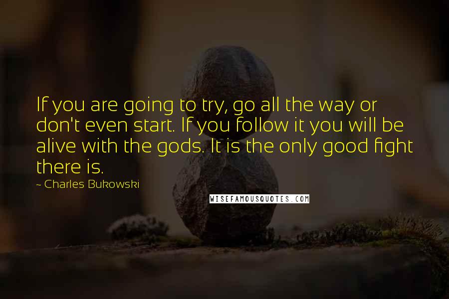 Charles Bukowski Quotes: If you are going to try, go all the way or don't even start. If you follow it you will be alive with the gods. It is the only good fight there is.