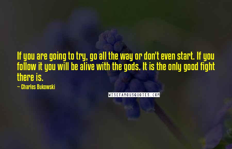 Charles Bukowski Quotes: If you are going to try, go all the way or don't even start. If you follow it you will be alive with the gods. It is the only good fight there is.