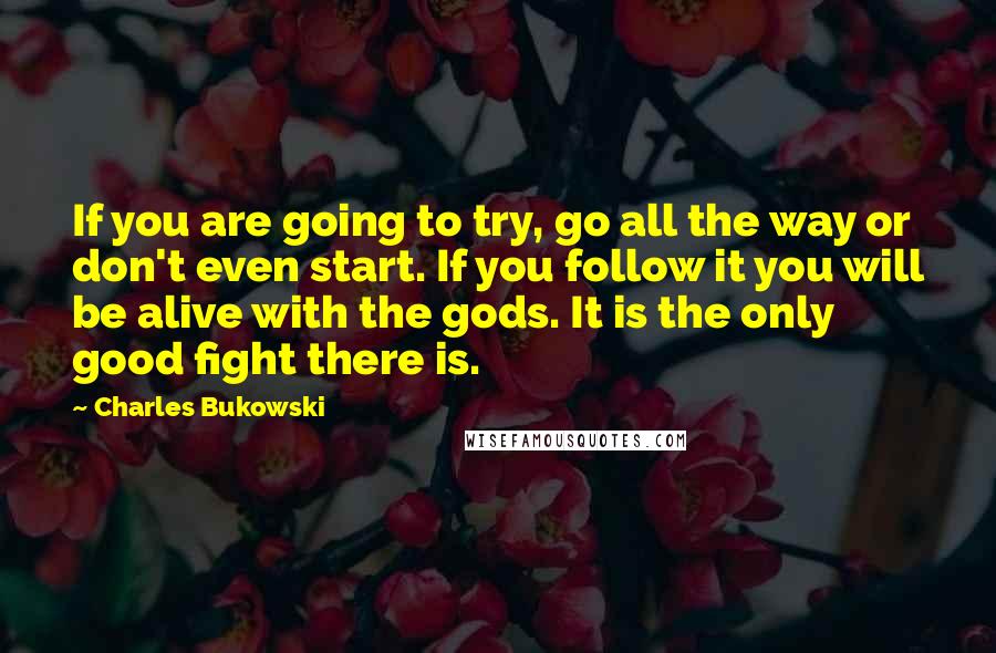 Charles Bukowski Quotes: If you are going to try, go all the way or don't even start. If you follow it you will be alive with the gods. It is the only good fight there is.