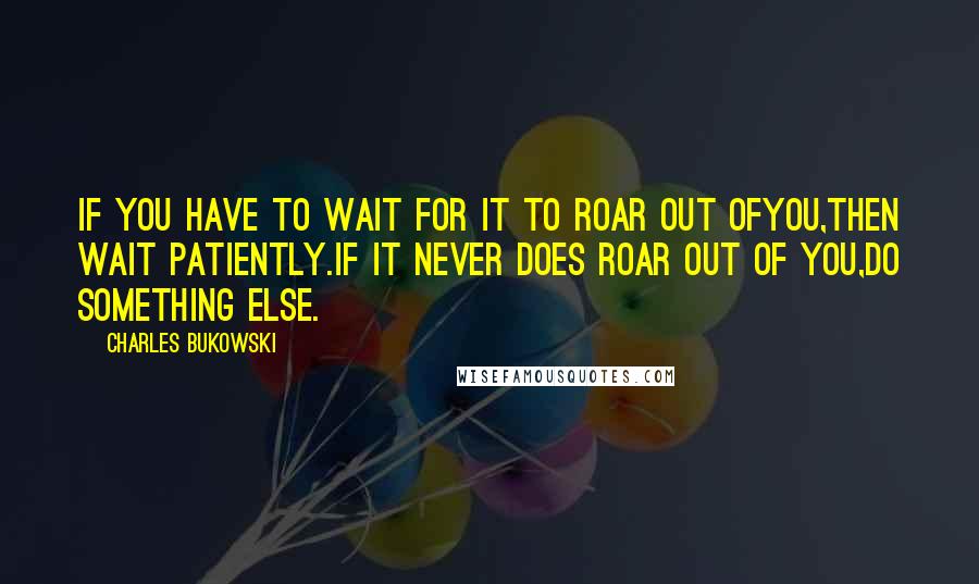 Charles Bukowski Quotes: If you have to wait for it to roar out ofyou,then wait patiently.if it never does roar out of you,do something else.