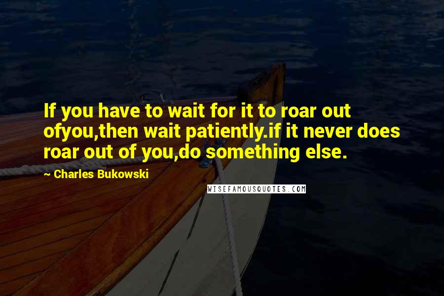 Charles Bukowski Quotes: If you have to wait for it to roar out ofyou,then wait patiently.if it never does roar out of you,do something else.