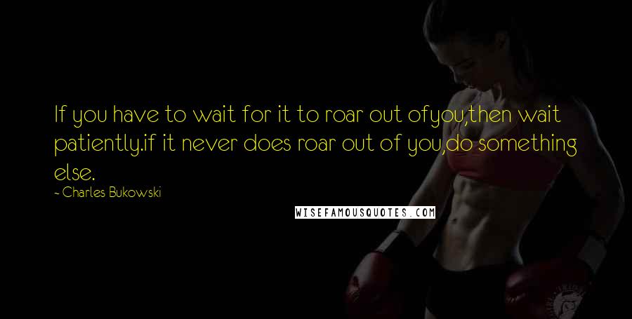 Charles Bukowski Quotes: If you have to wait for it to roar out ofyou,then wait patiently.if it never does roar out of you,do something else.