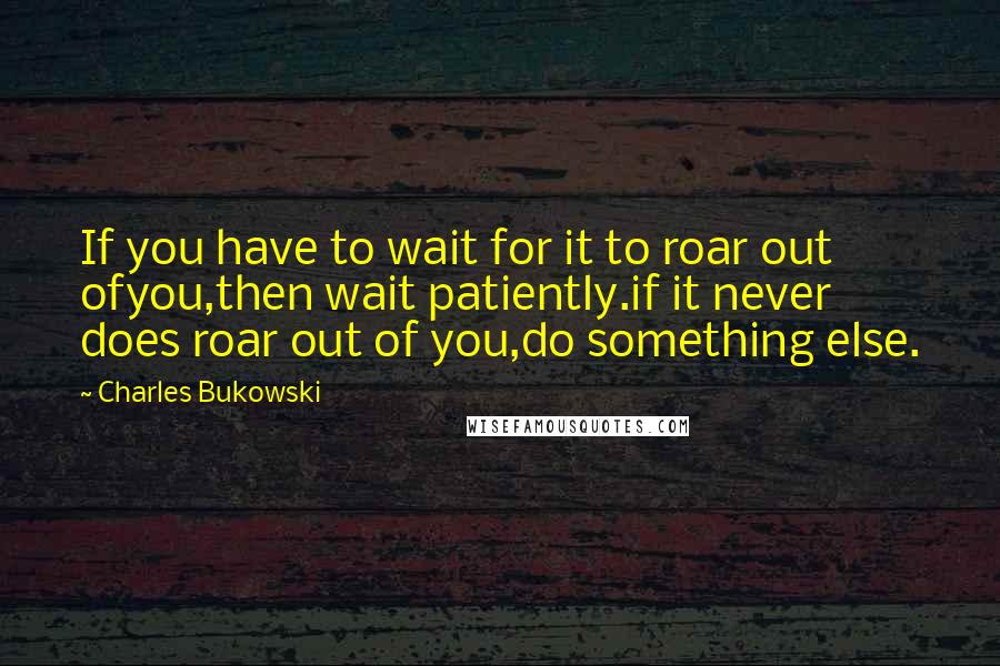 Charles Bukowski Quotes: If you have to wait for it to roar out ofyou,then wait patiently.if it never does roar out of you,do something else.
