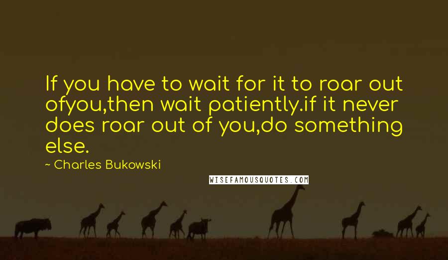 Charles Bukowski Quotes: If you have to wait for it to roar out ofyou,then wait patiently.if it never does roar out of you,do something else.