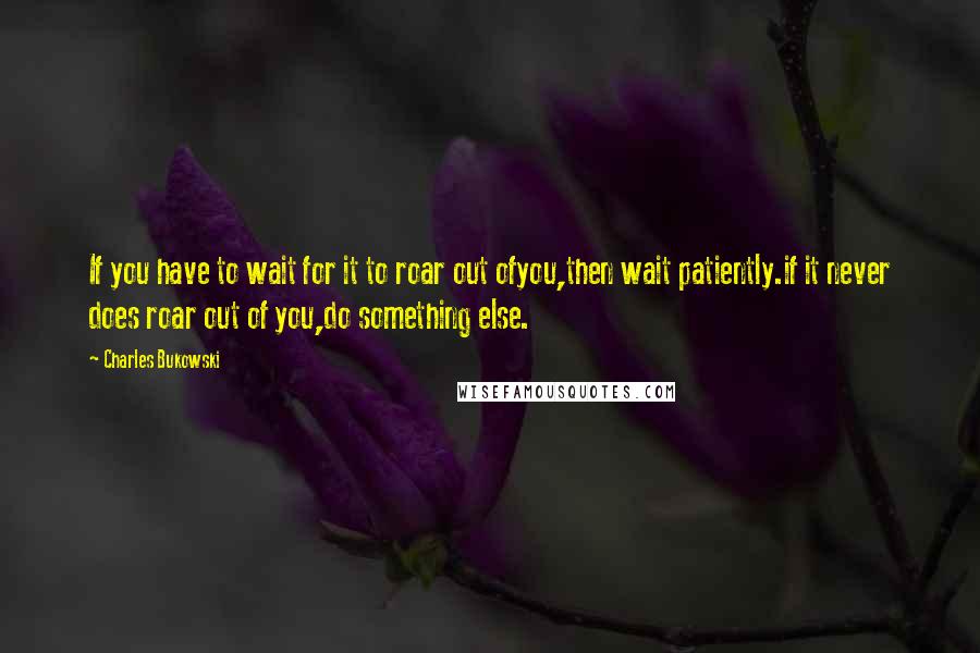 Charles Bukowski Quotes: If you have to wait for it to roar out ofyou,then wait patiently.if it never does roar out of you,do something else.