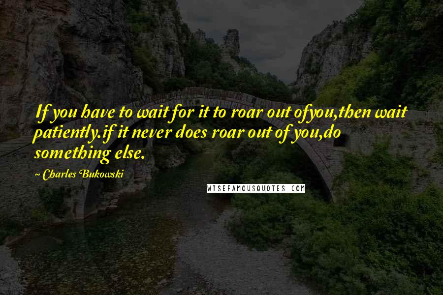 Charles Bukowski Quotes: If you have to wait for it to roar out ofyou,then wait patiently.if it never does roar out of you,do something else.