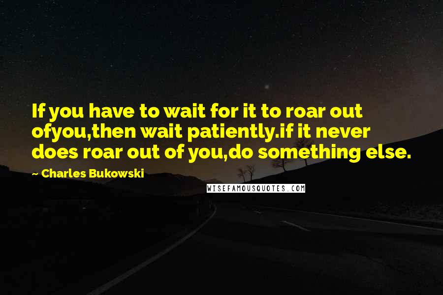 Charles Bukowski Quotes: If you have to wait for it to roar out ofyou,then wait patiently.if it never does roar out of you,do something else.