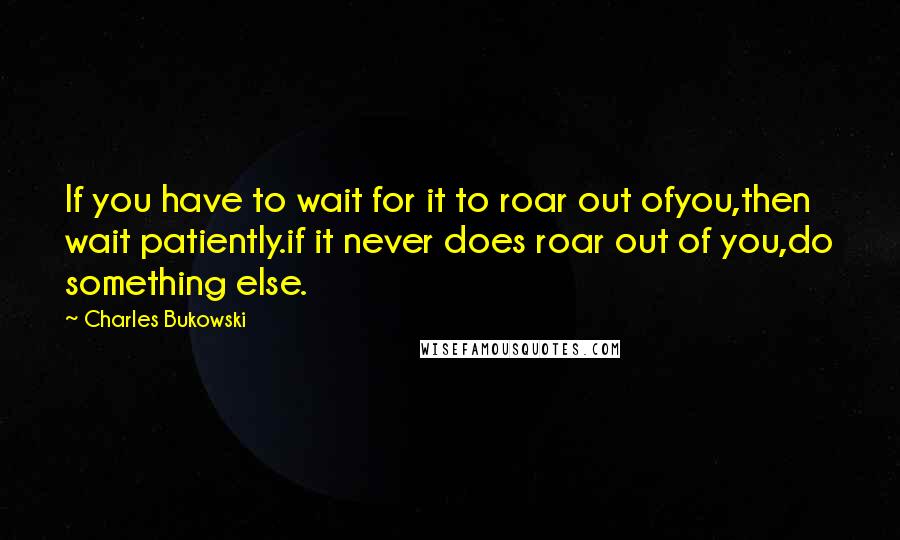 Charles Bukowski Quotes: If you have to wait for it to roar out ofyou,then wait patiently.if it never does roar out of you,do something else.
