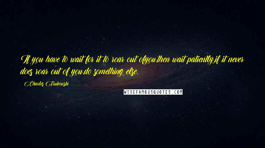 Charles Bukowski Quotes: If you have to wait for it to roar out ofyou,then wait patiently.if it never does roar out of you,do something else.