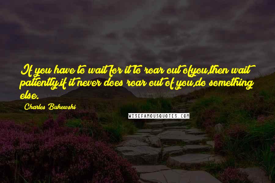 Charles Bukowski Quotes: If you have to wait for it to roar out ofyou,then wait patiently.if it never does roar out of you,do something else.