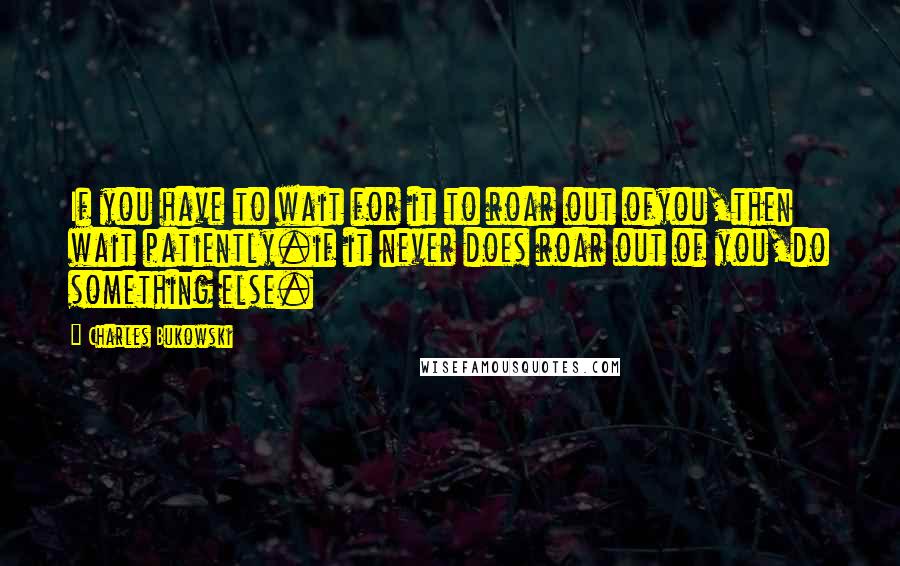 Charles Bukowski Quotes: If you have to wait for it to roar out ofyou,then wait patiently.if it never does roar out of you,do something else.