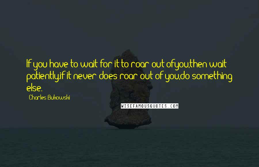 Charles Bukowski Quotes: If you have to wait for it to roar out ofyou,then wait patiently.if it never does roar out of you,do something else.