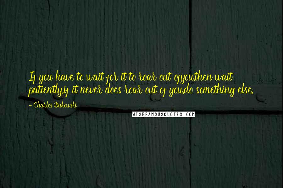 Charles Bukowski Quotes: If you have to wait for it to roar out ofyou,then wait patiently.if it never does roar out of you,do something else.