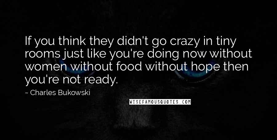 Charles Bukowski Quotes: If you think they didn't go crazy in tiny rooms just like you're doing now without women without food without hope then you're not ready.