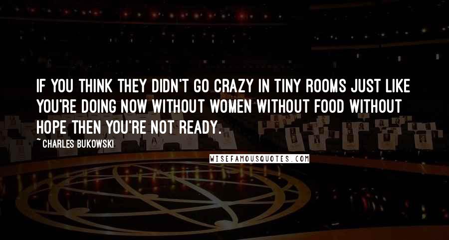 Charles Bukowski Quotes: If you think they didn't go crazy in tiny rooms just like you're doing now without women without food without hope then you're not ready.