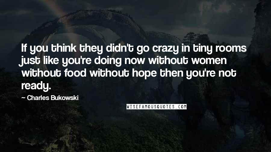 Charles Bukowski Quotes: If you think they didn't go crazy in tiny rooms just like you're doing now without women without food without hope then you're not ready.