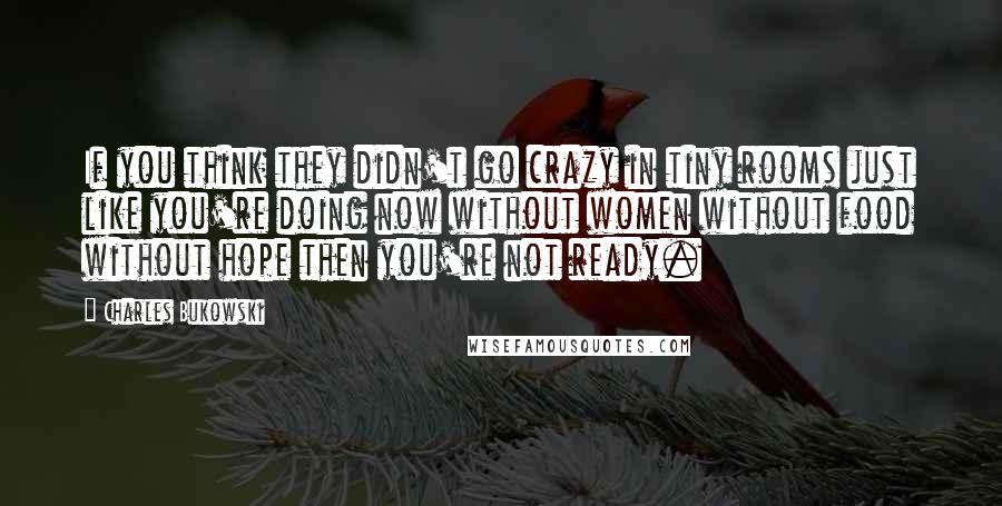 Charles Bukowski Quotes: If you think they didn't go crazy in tiny rooms just like you're doing now without women without food without hope then you're not ready.