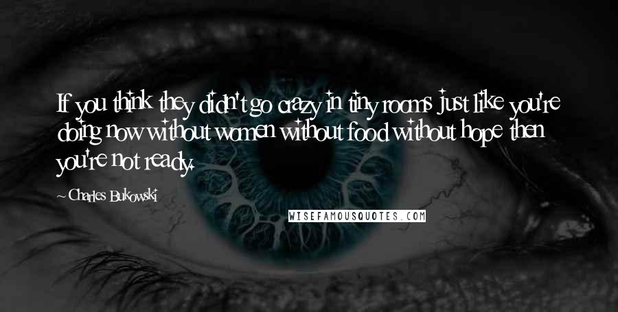 Charles Bukowski Quotes: If you think they didn't go crazy in tiny rooms just like you're doing now without women without food without hope then you're not ready.