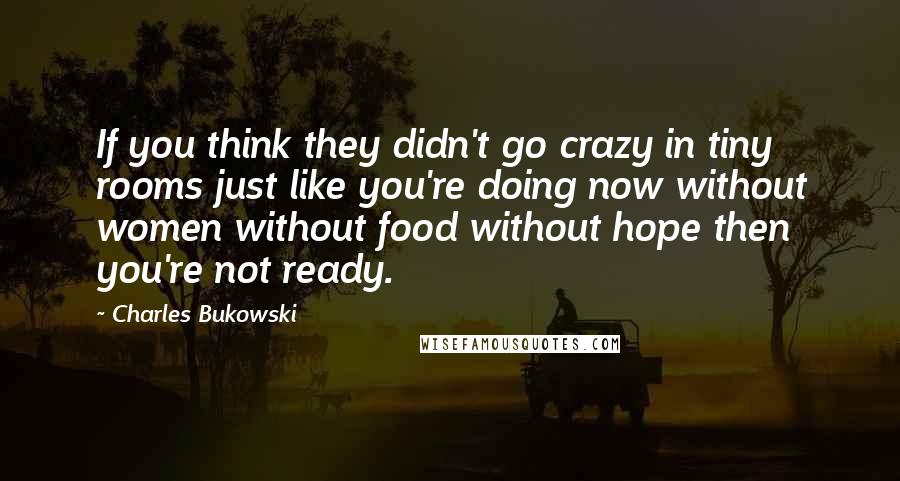 Charles Bukowski Quotes: If you think they didn't go crazy in tiny rooms just like you're doing now without women without food without hope then you're not ready.