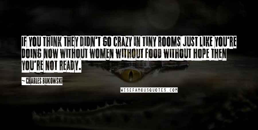 Charles Bukowski Quotes: If you think they didn't go crazy in tiny rooms just like you're doing now without women without food without hope then you're not ready.