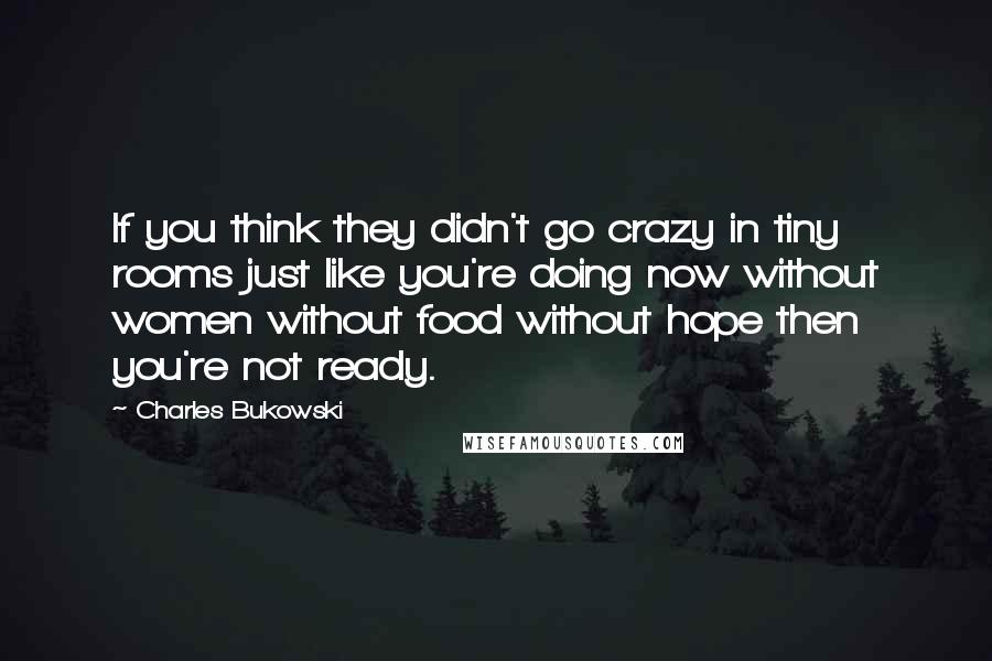 Charles Bukowski Quotes: If you think they didn't go crazy in tiny rooms just like you're doing now without women without food without hope then you're not ready.