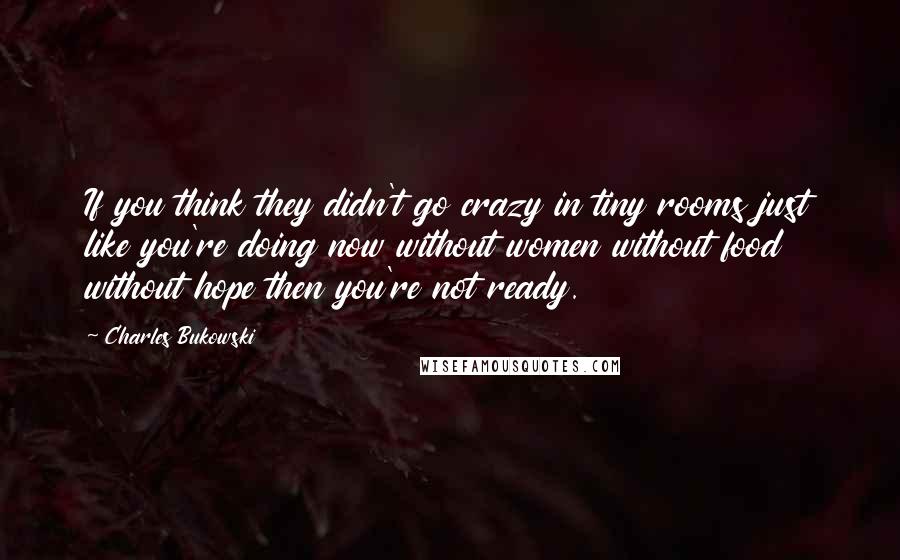 Charles Bukowski Quotes: If you think they didn't go crazy in tiny rooms just like you're doing now without women without food without hope then you're not ready.