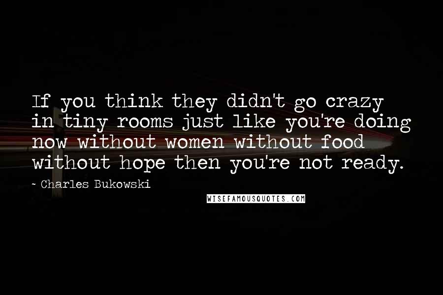 Charles Bukowski Quotes: If you think they didn't go crazy in tiny rooms just like you're doing now without women without food without hope then you're not ready.