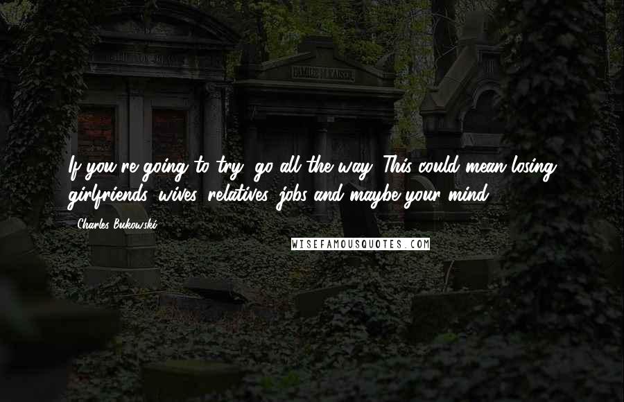 Charles Bukowski Quotes: If you're going to try, go all the way. This could mean losing girlfriends, wives, relatives, jobs and maybe your mind.